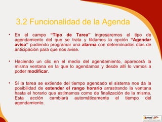 3.2 Funcionalidad de la Agenda En el campo  “Tipo de Tarea”  ingresaremos el tipo de agendamiento del que se trata y tildamos la opción  “Agendar aviso”  pudiendo programar una  alarma  con determinados días de anticipación para que nos avise.  Haciendo un clic en el medio del agendamiento, aparecerá la misma ventana en la que lo agendamos y desde allí lo vamos a poder  modificar . Si la tarea se extiende del tiempo agendado el sistema nos da la posibilidad de  extender el rango horario  arrastrando la ventana hasta el horario que estimamos como de finalización de la misma. Esta acción cambiará automáticamente el tiempo del agendamiento.  