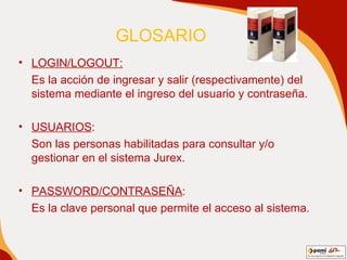 GLOSARIO  LOGIN/LOGOUT:   Es la acción de ingresar y salir (respectivamente) del sistema mediante el ingreso del usuario y contraseña. USUARIOS :  Son las personas habilitadas para consultar y/o gestionar en el sistema Jurex. PASSWORD/CONTRASEÑA : Es la clave personal que permite el acceso al sistema. 