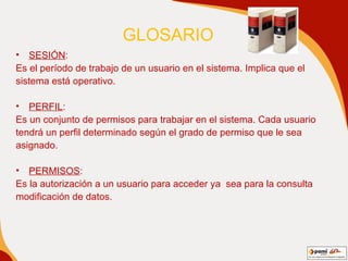 GLOSARIO   SESIÓN : Es el período de trabajo de un usuario en el sistema. Implica que el sistema está operativo. PERFIL : Es un conjunto de permisos para trabajar en el sistema. Cada usuario  tendrá un perfil determinado según el grado de permiso que le sea asignado. PERMISOS : Es la autorización a un usuario para acceder ya  sea para la consulta modificación de datos. 