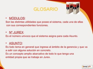 GLOSARIO   MÓDULOS : Son las distintas utilidades que posee el sistema, cada una de ellas con sus correspondientes funciones. Nº JUREX : Es el número univoco que el sistema asigna para cada Asunto. ASUNTO : Es todo tema en general que ingresa al ámbito de la gerencia y que va  a salir con alguna solución en concreto.  Es un concepto amplio abarcativo de todo lo que tenga una entidad propia que se trabaje en Jurex. 