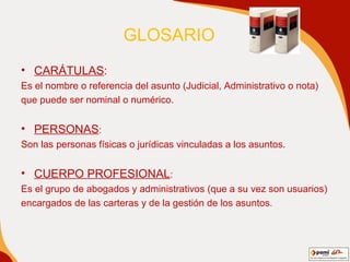 GLOSARIO   CARÁTULAS : Es el nombre o referencia del asunto (Judicial, Administrativo o nota)  que puede ser nominal o numérico. PERSONAS : Son las personas físicas o jurídicas vinculadas a los asuntos. CUERPO PROFESIONAL : Es el grupo de abogados y administrativos (que a su vez son usuarios) encargados de las carteras y de la gestión de los asuntos. 