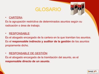 GLOSARIO  CARTERA : Es la agrupación restrictiva de determinados asuntos según su radicación o área de trabajo. RESPONSABLE : Es el abogado encargado de la cartera en la que tramitan los asuntos.  Es el  responsable indirecto y auditor de la gestión  de los asuntos propiamente dicho. RESPONSABLE DE GESTIÓN : Es el abogado encargado de la tramitación del asunto, es el responsable directo de un asunto . 