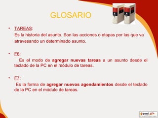 GLOSARIO  TAREAS : Es la historia del asunto. Son las acciones o etapas por las que va atravesando un determinado asunto. F6 : Es el modo de  agregar nuevas tareas  a un asunto desde el teclado de la PC en el módulo de tareas. F7 : Es la forma de  agregar nuevos agendamientos  desde el teclado de la PC en el módulo de tareas. 