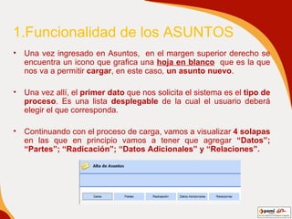 1.Funcionalidad de los ASUNTOS  Una vez ingresado en Asuntos,  en el margen superior derecho se encuentra un icono que grafica una  hoja en blanco   que es la que nos va a permitir  cargar , en este caso ,  un asunto nuevo . Una vez allí, el  primer   dato  que nos solicita el sistema es el  tipo de proceso . Es una lista  desplegable  de la cual el usuario deberá elegir el que corresponda. Continuando con el proceso de carga, vamos a visualizar  4 solapas  en las que en principio vamos a tener que agregar  “Datos”; “Partes”; “Radicación”; “Datos Adicionales” y “Relaciones”. 