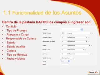 1.1  Funcionalidad  de los Asuntos Dentro de la pestaña DATOS los campos a ingresar son :  Carátula Tipo de Proceso Abogado a Cargo Responsable de Cartera Estado Estado Auxiliar Cartera Tipo de Moneda Fecha y Monto 
