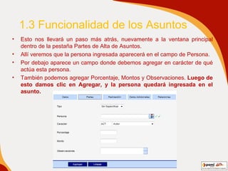 1.3 Funcionalidad de los Asuntos Esto nos llevará un paso más atrás, nuevamente a la ventana principal dentro de la pestaña Partes de Alta de Asuntos.  Allí veremos que la persona ingresada aparecerá en el campo de Persona.  Por debajo aparece un campo donde debemos agregar en carácter de qué actúa esta persona.  También podemos agregar Porcentaje, Montos y Observaciones.  Luego de esto damos clic en Agregar, y la persona quedará ingresada en el asunto.   