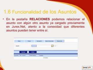 1.6  Funcionalidad  de los Asuntos En la pestaña  RELACIONES  podemos relacionar el asunto con algún otro asunto ya cargado previamente en Jurex.Net, atento a la conexidad que diferentes asuntos pueden tener entre sí. 