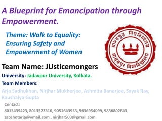 Contact:
8013435423, 8013523310, 9051643933, 9836954099, 9836802643
zapshotarja@ymail.com , nirjhar503@gmail.com
University: Jadavpur University, Kolkata.
Team Members:
Arja Sadhukhan, Nirjhar Mukherjee, Ashmita Banerjee, Sayak Ray,
Kaushalya Gupta
A Blueprint for Emancipation through
Empowerment.
Theme: Walk to Equality:
Ensuring Safety and
Empowerment of Women
Team Name: JUsticemongers
 
