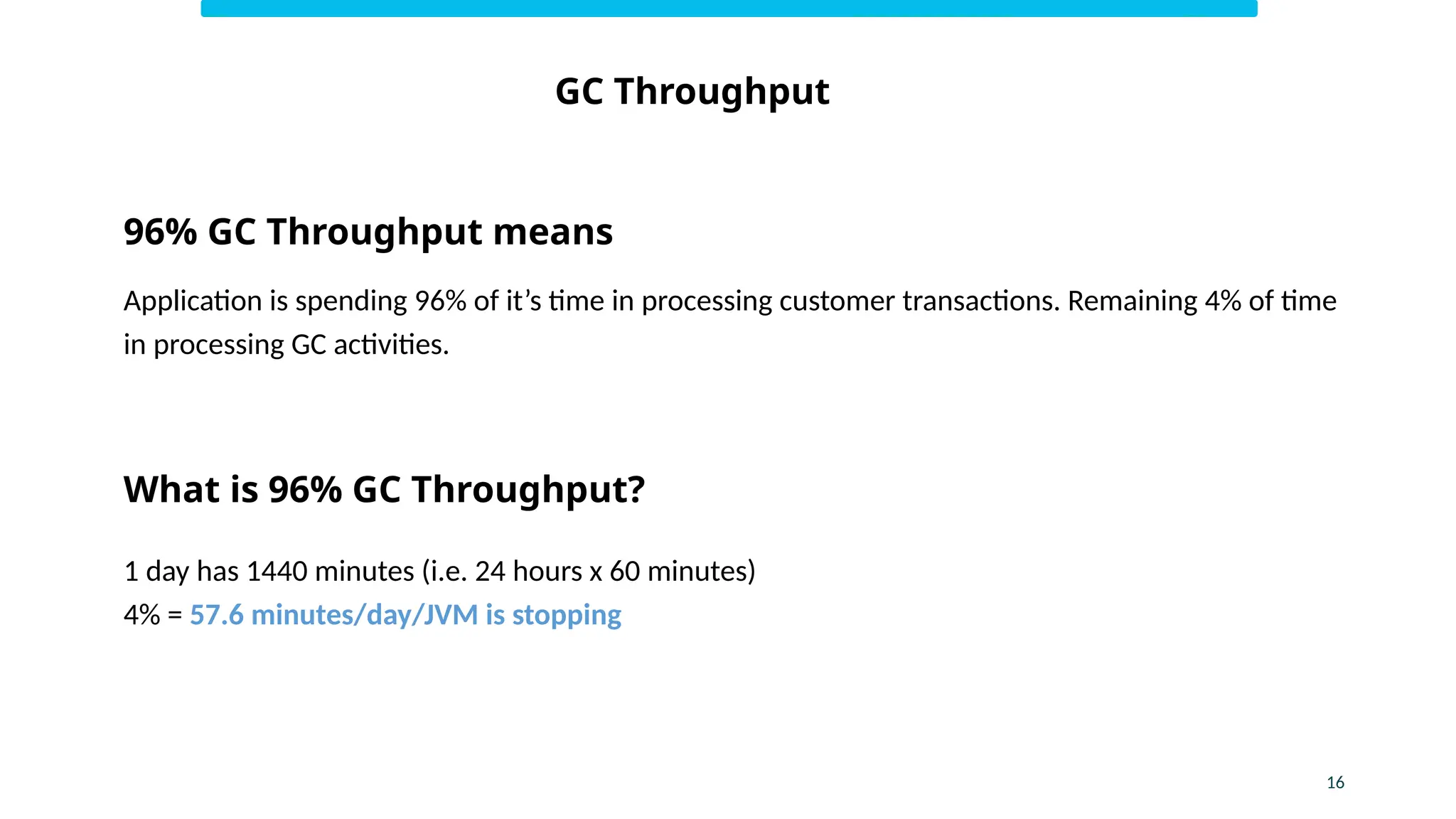 GC Throughput
16
96% GC Throughput means
Application is spending 96% of it’s time in processing customer transactions. Remaining 4% of time
in processing GC activities.
What is 96% GC Throughput?
1 day has 1440 minutes (i.e. 24 hours x 60 minutes)
4% = 57.6 minutes/day/JVM is stopping
 