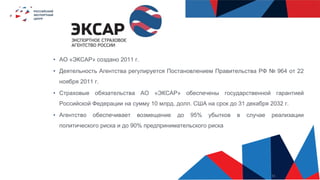 11
• АО «ЭКСАР» создано 2011 г.
• Деятельность Агентства регулируется Постановлением Правительства РФ № 964 от 22
ноября 2011 г.
• Страховые обязательства АО «ЭКСАР» обеспечены государственной гарантией
Российской Федерации на сумму 10 млрд. долл. США на срок до 31 декабря 2032 г.
• Агентство обеспечивает возмещение до 95% убытков в случае реализации
политического риска и до 90% предпринимательского риска
 