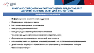 ГРУППА РОССИЙСКОГО ЭКСПОРТНОГО ЦЕНТА ПРЕДОСТАВЛЯЕТ
ШИРОКИЙ ПЕРЕЧЕНЬ УСЛУГ ДЛЯ ЭКСПОРТЕРОВ
 Информационно- аналитическая поддержка
 Продвижение на внешние рынки
 Выставочно-ярмарочная деятельность
 Международное патентование
 Международная адаптация экспортных товаров
 Таможенное администрирование экспортной деятельности
 Логистическое сопровождение экспортной деятельности
 Выполнение агентских функции по взаимодействию с государственными организациями
 Донесение до государства предложений по улучшению условий ведения экспорта
 Обучение экспортеров
Нефинансовая поддержка
3
 