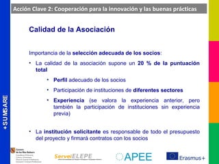 ERASMUS+ERASMUS+
Calidad de la Asociación
Importancia de la selección adecuada de los socios:
• La calidad de la asociación supone un 20 % de la puntuación
total
• Perfil adecuado de los socios
• Participación de instituciones de diferentes sectores
• Experiencia (se valora la experiencia anterior, pero
también la participación de instituciones sin experiencia
previa)
• La institución solicitante es responsable de todo el presupuesto
del proyecto y firmará contratos con los socios
Acción Clave 2: Cooperación para la innovación y las buenas prácticas
 