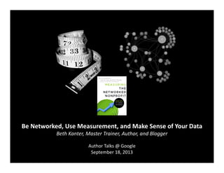 Be	
  Networked,	
  Use	
  Measurement,	
  and	
  Make	
  Sense	
  of	
  Your	
  Data	
  
Beth	
  Kanter,	
  Master	
  Trainer,	
  Author,	
  and	
  Blogger	
  
Author	
  Talks	
  @	
  Google	
  
September	
  18,	
  2013	
  

 