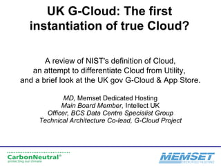 UK G-Cloud: The first instantiation of true Cloud? A review of NIST's definition of Cloud, an attempt to differentiate Cloud from Utility,  and a brief look at the UK gov G-Cloud & App Store. MD,  Memset Dedicated Hosting Main Board Member,  Intellect UK Officer, BCS Data Centre Specialist Group Technical Architecture Co-lead, G-Cloud Project 