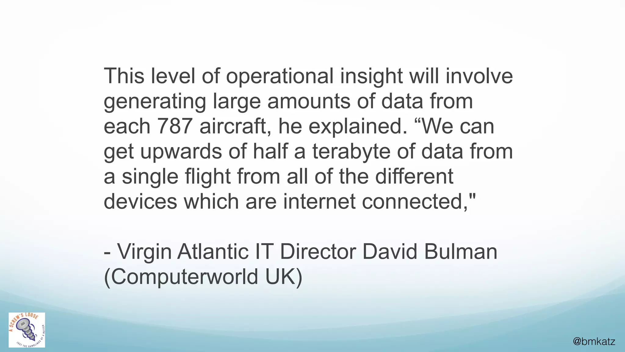 @bmkatz
This level of operational insight will involve
generating large amounts of data from
each 787 aircraft, he explained. “We can
get upwards of half a terabyte of data from
a single flight from all of the different
devices which are internet connected,"
- Virgin Atlantic IT Director David Bulman
(Computerworld UK)
