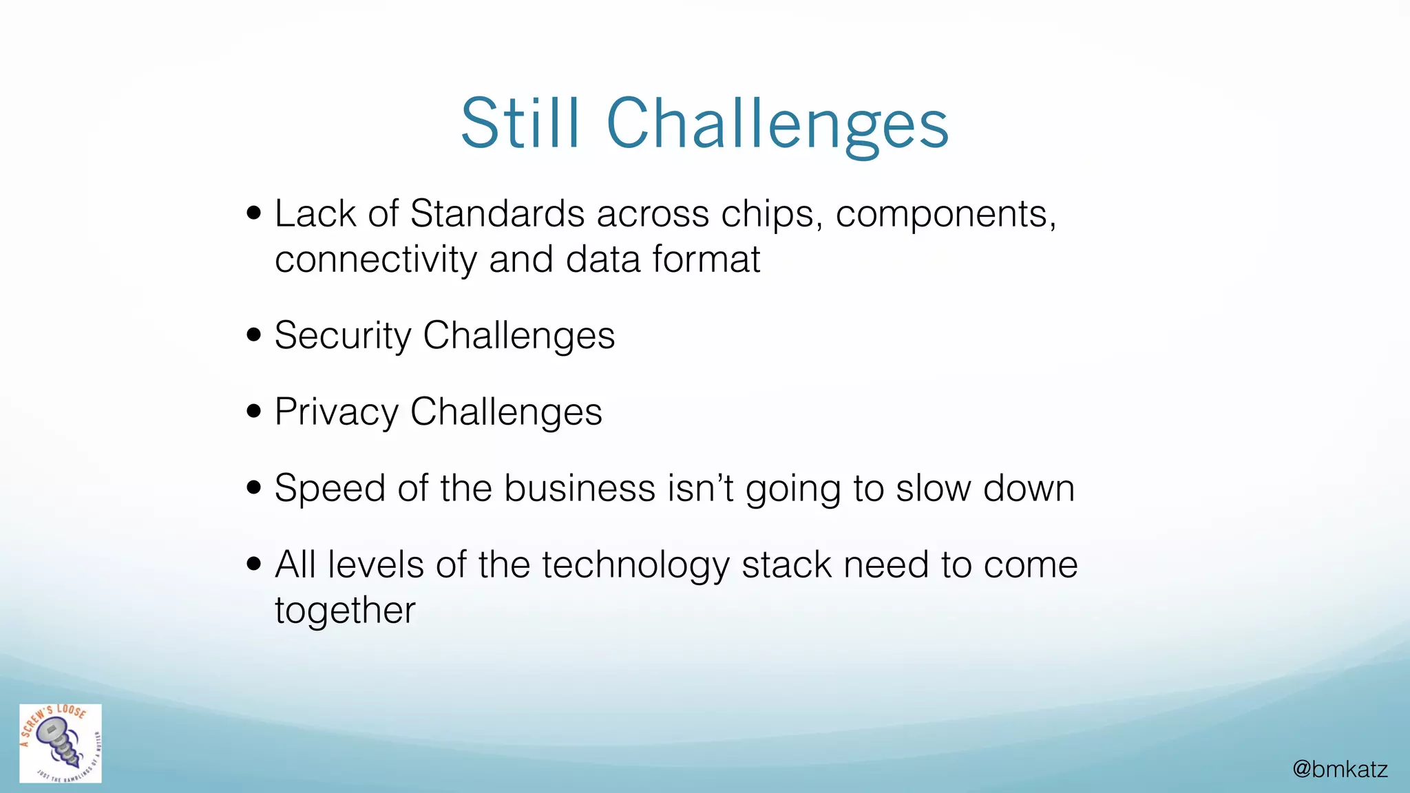 @bmkatz
Still Challenges
• Lack of Standards across chips, components,
connectivity and data format
• Security Challenges
• Privacy Challenges
• Speed of the business isn’t going to slow down
• All levels of the technology stack need to come
together