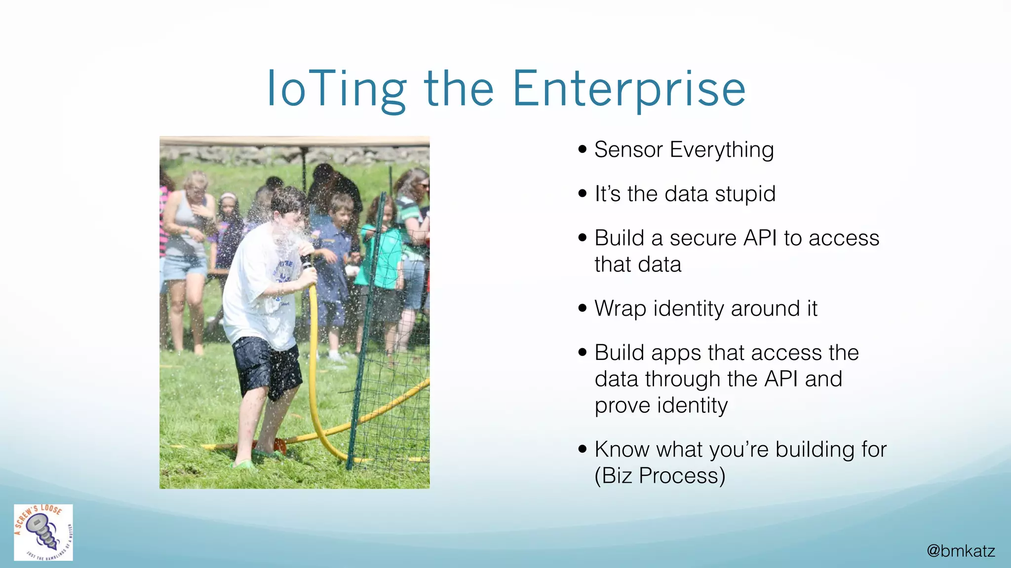 @bmkatz
IoTing the Enterprise
• Sensor Everything
• It’s the data stupid
• Build a secure API to access
that data
• Wrap identity around it
• Build apps that access the
data through the API and
prove identity
• Know what you’re building for
(Biz Process)