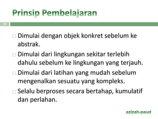  Dimulai dengan objek konkret sebelum ke
abstrak.
 Dimulai dari lingkungan sekitar terlebih
dahulu sebelum ke lingkungan yang terjauh.
 Dimulai dari latihan yang mudah sebelum
mengenalkan sesuatu yang kompleks.
 Selalu berproses secara bertahap, kumulatif
dan perlahan.
10
 