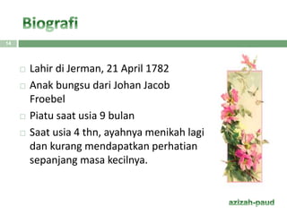  Lahir di Jerman, 21 April 1782
 Anak bungsu dari Johan Jacob
Froebel
 Piatu saat usia 9 bulan
 Saat usia 4 thn, ayahnya menikah lagi
dan kurang mendapatkan perhatian
sepanjang masa kecilnya.
14
 