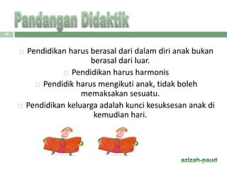  Pendidikan harus berasal dari dalam diri anak bukan
berasal dari luar.
 Pendidikan harus harmonis
 Pendidik harus mengikuti anak, tidak boleh
memaksakan sesuatu.
 Pendidikan keluarga adalah kunci kesuksesan anak di
kemudian hari.
16
 