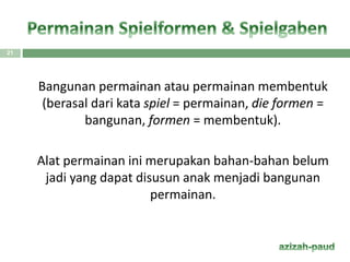 Bangunan permainan atau permainan membentuk
(berasal dari kata spiel = permainan, die formen =
bangunan, formen = membentuk).
Alat permainan ini merupakan bahan-bahan belum
jadi yang dapat disusun anak menjadi bangunan
permainan.
21
 