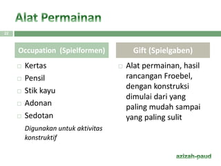 Kertas
 Pensil
 Stik kayu
 Adonan
 Sedotan
Digunakan untuk aktivitas
konstruktif
 Alat permainan, hasil
rancangan Froebel,
dengan konstruksi
dimulai dari yang
paling mudah sampai
yang paling sulit
Occupation (Spielformen) Gift (Spielgaben)
22
 