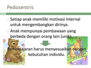 Pedosentris
 Setiap anak memiliki motivasi internal
untuk mengembangkan dirinya.
 Anak mempunyai pembawaan yang
berbeda dengan orang lain (unik)
Pembelajaran harus menyesuaikan dengan
kebutuhan individu.
25
 