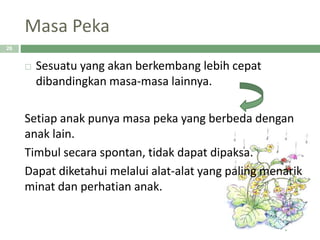 Masa Peka
 Sesuatu yang akan berkembang lebih cepat
dibandingkan masa-masa lainnya.
Setiap anak punya masa peka yang berbeda dengan
anak lain.
Timbul secara spontan, tidak dapat dipaksa.
Dapat diketahui melalui alat-alat yang paling menarik
minat dan perhatian anak.
26
 