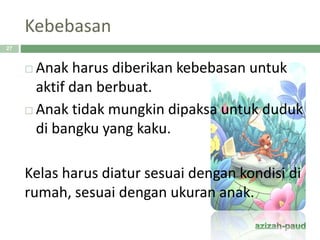Kebebasan
 Anak harus diberikan kebebasan untuk
aktif dan berbuat.
 Anak tidak mungkin dipaksa untuk duduk
di bangku yang kaku.
Kelas harus diatur sesuai dengan kondisi di
rumah, sesuai dengan ukuran anak.
27
 