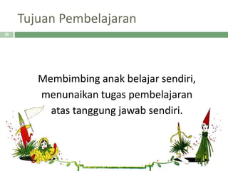 Tujuan Pembelajaran
Membimbing anak belajar sendiri,
menunaikan tugas pembelajaran
atas tanggung jawab sendiri.
39
 