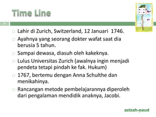  Lahir di Zurich, Switzerland, 12 Januari 1746.
 Ayahnya yang seorang dokter wafat saat dia
berusia 5 tahun.
 Sampai dewasa, diasuh oleh kakeknya.
 Lulus Universitas Zurich (awalnya ingin menjadi
pendeta tetapi pindah ke fak. Hukum)
 1767, bertemu dengan Anna Schulthe dan
menikahinya.
 Rancangan metode pembelajarannya diperoleh
dari pengalaman mendidik anaknya, Jacobi.
4
 