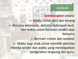Seimbangkan antara:
 Waktu untuk aktif dan tenang
 Aktivitas kelompok, aktivitas kelompok kecil,
dan waktu untuk bermain sendiri atau
bersama
 Bermain indoor dan outdoor
 Waktu bagi anak untuk memiliki aktivitas
mereka sendiri dan waktu yang mendapatkan
pengarahan langsung dari guru.
45
Jadwal
 