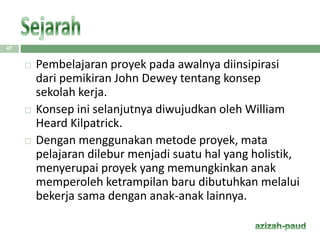 47
 Pembelajaran proyek pada awalnya diinsipirasi
dari pemikiran John Dewey tentang konsep
sekolah kerja.
 Konsep ini selanjutnya diwujudkan oleh William
Heard Kilpatrick.
 Dengan menggunakan metode proyek, mata
pelajaran dilebur menjadi suatu hal yang holistik,
menyerupai proyek yang memungkinkan anak
memperoleh ketrampilan baru dibutuhkan melalui
bekerja sama dengan anak-anak lainnya.
 