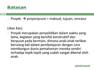 48
 Proyek  proyectycum = maksud, tujuan, rencana
Lilian Katz:
 Proyek merupakan penyelidikan dalam waktu yang
lama, kegiatan yang bersifat konstruktif dan
berpusat pada bermain, dimana anak-anak terlibat
berulang kali dalam pembelajaran dengan cara
membangun dunia pemahaman mereka sendiri
terhadap topik-topik yang sudah sangat dikenal oleh
anak.
 