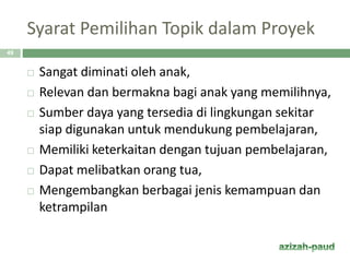 Syarat Pemilihan Topik dalam Proyek
49
 Sangat diminati oleh anak,
 Relevan dan bermakna bagi anak yang memilihnya,
 Sumber daya yang tersedia di lingkungan sekitar
siap digunakan untuk mendukung pembelajaran,
 Memiliki keterkaitan dengan tujuan pembelajaran,
 Dapat melibatkan orang tua,
 Mengembangkan berbagai jenis kemampuan dan
ketrampilan
 
