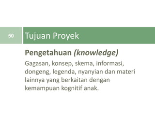 Pengetahuan (knowledge)
Gagasan, konsep, skema, informasi,
dongeng, legenda, nyanyian dan materi
lainnya yang berkaitan dengan
kemampuan kognitif anak.
Tujuan Proyek50
 