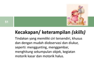 Kecakapan/ keterampilan (skills)
Tindakan yang memiliki ciri tersendiri, khusus
dan dengan mudah diobservasi dan diukur,
seperti: menggunting, menggambar,
menghitung sekumpulan objek, kegiatan
motorik kasar dan motorik halus.
51
 