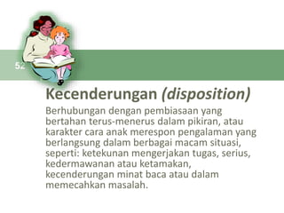 Kecenderungan (disposition)
Berhubungan dengan pembiasaan yang
bertahan terus-menerus dalam pikiran, atau
karakter cara anak merespon pengalaman yang
berlangsung dalam berbagai macam situasi,
seperti: ketekunan mengerjakan tugas, serius,
kedermawanan atau ketamakan,
kecenderungan minat baca atau dalam
memecahkan masalah.
52
 