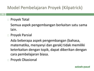 Model Pembelajaran Proyek (Kilpatrick)
55
 Proyek Total
Semua aspek pengembangan berkaitan satu sama
lain.
 Proyek Parsial
Ada beberapa aspek pengembangan (bahasa,
matematika, menyanyi dan gerak) tidak memiliki
keterkaitan dengan topik, dapat diberikan dengan
cara pembelajaran biasa.
 Proyek Okasional
 