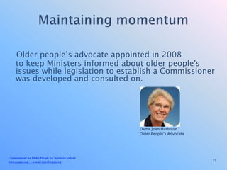 Older people’s advocate appointed in 2008
     to keep Ministers informed about older people's
     issues while legislation to establish a Commissioner
     was developed and consulted on.




                                                     Dame Joan Harbison
                                                     Older People’s Advocate




Commissioner for Older People for Northern Ireland
www.copgni.org e-mail: info@copni.org                                          11
 