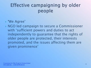     ‘We Agree’
       NGO led campaign to secure a Commissioner
        with ‘sufficient powers and duties to act
        independently to guarantee that the rights of
        older people are protected, their interests
        promoted, and the issues affecting them are
        given prominence’



Commissioner for Older People for Northern Ireland
www.copgni.org e-mail: info@copni.org                   12
 