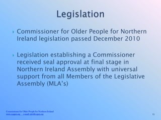     Commissioner for Older People for Northern
           Ireland legislation passed December 2010

          Legislation establishing a Commissioner
           received seal approval at final stage in
           Northern Ireland Assembly with universal
           support from all Members of the Legislative
           Assembly (MLA’s)



Commissioner for Older People for Northern Ireland
www.copgni.org e-mail: info@copni.org                    15
 