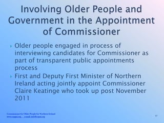     Older people engaged in process of
        interviewing candidates for Commissioner as
        part of transparent public appointments
        process
       First and Deputy First Minister of Northern
        Ireland acting jointly appoint Commissioner
        Claire Keatinge who took up post November
        2011

Commissioner for Older People for Northern Ireland
www.copgni.org e-mail: info@copni.org                 17
 