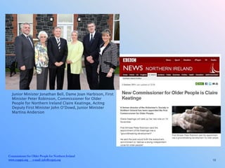 Junior Minister Jonathan Bell, Dame Joan Harbison, First
  Minister Peter Robinson, Commissioner for Older
  People for Northern Ireland Claire Keatinge, Acitng
  Deputy First Minister John O’Dowd, Junior Minister
  Martina Anderson




Commissioner for Older People for Northern Ireland
www.copgni.org e-mail: info@copni.org                        18
 