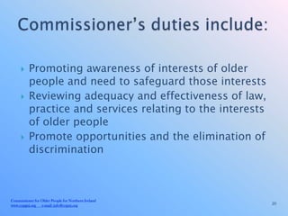     Promoting awareness of interests of older
          people and need to safeguard those interests
         Reviewing adequacy and effectiveness of law,
          practice and services relating to the interests
          of older people
         Promote opportunities and the elimination of
          discrimination



Commissioner for Older People for Northern Ireland
www.copgni.org e-mail: info@copni.org                       20
 