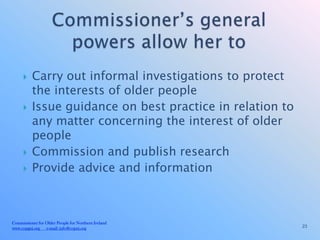     Carry out informal investigations to protect
          the interests of older people
         Issue guidance on best practice in relation to
          any matter concerning the interest of older
          people
         Commission and publish research
         Provide advice and information



Commissioner for Older People for Northern Ireland
www.copgni.org e-mail: info@copni.org                      23
 