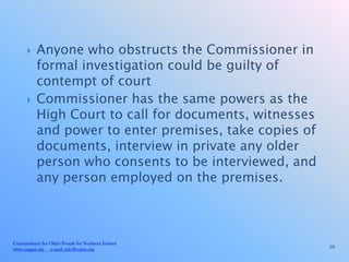     Anyone who obstructs the Commissioner in
           formal investigation could be guilty of
           contempt of court
          Commissioner has the same powers as the
           High Court to call for documents, witnesses
           and power to enter premises, take copies of
           documents, interview in private any older
           person who consents to be interviewed, and
           any person employed on the premises.



Commissioner for Older People for Northern Ireland
www.copgni.org e-mail: info@copni.org                    26
 