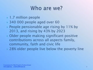     1.7 million people
         340 000 people aged over 60
         People pensionable age rising by 11% by
          2013, and rising by 43% by 2023
         Older people making significant positive
          contributions across all aspects family,
          community, faith and civic life
         28% older people live below the poverty line



Commissioner for Older People for Northern Ireland
www.copgni.org e-mail: info@copni.org                    3
 