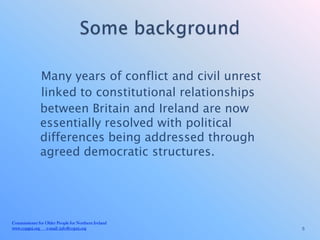 Many years of conflict and civil unrest
              linked to constitutional relationships
              between Britain and Ireland are now
              essentially resolved with political
              differences being addressed through
              agreed democratic structures.




Commissioner for Older People for Northern Ireland
www.copgni.org e-mail: info@copni.org                   5
 
