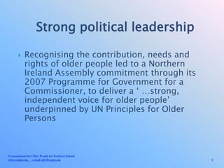 Strong political leadership

           Recognising the contribution, needs and
            rights of older people led to a Northern
            Ireland Assembly commitment through its
            2007 Programme for Government for a
            Commissioner, to deliver a ‘ …strong,
            independent voice for older people’
            underpinned by UN Principles for Older
            Persons



Commissioner for Older People for Northern Ireland
www.copgni.org e-mail: info@copni.org                  9
 